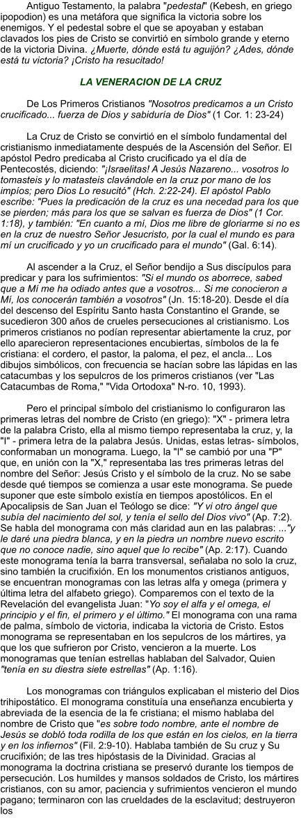 Antiguo Testamento, la palabra "pedestal" (Kebesh, en griego ipopodion) es una metáfora que significa la victoria sobre los enemigos. Y el pedestal sobre el que se apoyaban y estaban clavados los pies de Cristo se convirtió en símbolo grande y eterno de la victoria Divina. ¿Muerte, dónde está tu aguijón? ¿Ades, dónde está tu victoria? ¡Cristo ha resucitado!  LA VENERACION DE LA CRUZ  De Los Primeros Cristianos "Nosotros predicamos a un Cristo crucificado... fuerza de Dios y sabiduría de Dios" (1 Cor. 1: 23-24)  La Cruz de Cristo se convirtió en el símbolo fundamental del cristianismo inmediatamente después de la Ascensión del Señor. El apóstol Pedro predicaba al Cristo crucificado ya el día de Pentecostés, diciendo: "¡Israelitas! A Jesús Nazareno... vosotros lo tomasteis y lo matasteis clavándole en la cruz por mano de los impíos; pero Dios Lo resucitó" (Hch. 2:22-24). El apóstol Pablo escribe: "Pues la predicación de la cruz es una necedad para los que se pierden; más para los que se salvan es fuerza de Dios" (1 Cor. 1:18), y también: "En cuanto a mí, Dios me libre de gloriarme si no es en la cruz de nuestro Señor Jesucristo, por la cual el mundo es para mí un crucificado y yo un crucificado para el mundo" (Gal. 6:14).  Al ascender a la Cruz, el Señor bendijo a Sus discípulos para predicar y para los sufrimientos: "Si el mundo os aborrece, sabed que a Mí me ha odiado antes que a vosotros... Si me conocieron a Mí, los conocerán también a vosotros" (Jn. 15:18-20). Desde el día del descenso del Espíritu Santo hasta Constantino el Grande, se sucedieron 300 años de crueles persecuciones al cristianismo. Los primeros cristianos no podían representar abiertamente la cruz, por ello aparecieron representaciones encubiertas, símbolos de la fe cristiana: el cordero, el pastor, la paloma, el pez, el ancla... Los dibujos simbólicos, con frecuencia se hacían sobre las lápidas en las catacumbas y los sepulcros de los primeros cristianos (ver "Las Catacumbas de Roma," "Vida Ortodoxa" N-ro. 10, 1993).   Pero el principal símbolo del cristianismo lo configuraron las primeras letras del nombre de Cristo (en griego): "X" - primera letra de la palabra Cristo, ella al mismo tiempo representaba la cruz, y, la "I" - primera letra de la palabra Jesús. Unidas, estas letras- símbolos, conformaban un monograma. Luego, la "I" se cambió por una "P" que, en unión con la "X," representaba las tres primeras letras del nombre del Señor: Jesús Cristo y el símbolo de la cruz. No se sabe desde qué tiempos se comienza a usar este monograma. Se puede suponer que este símbolo existía en tiempos apostólicos. En el Apocalipsis de San Juan el Teólogo se dice: "Y vi otro ángel que subía del nacimiento del sol, y tenía el sello del Dios vivo" (Ap. 7:2). Se habla del monograma con más claridad aun en las palabras: ..."y le daré una piedra blanca, y en la piedra un nombre nuevo escrito que no conoce nadie, sino aquel que lo recibe" (Ap. 2:17). Cuando este monograma tenía la barra transversal, señalaba no solo la cruz, sino también la crucifixión. En los monumentos cristianos antiguos, se encuentran monogramas con las letras alfa y omega (primera y última letra del alfabeto griego). Comparemos con el texto de la Revelación del evangelista Juan: "Yo soy el alfa y el omega, el principio y el fin, el primero y el último." El monograma con una rama de palma, símbolo de victoria, indicaba la victoria de Cristo. Estos monograma se representaban en los sepulcros de los mártires, ya que los que sufrieron por Cristo, vencieron a la muerte. Los monogramas que tenían estrellas hablaban del Salvador, Quien "tenía en su diestra siete estrellas" (Ap. 1:16).  Los monogramas con triángulos explicaban el misterio del Dios trihipostático. El monograma constituía una enseñanza encubierta y abreviada de la esencia de la fe cristiana; el mismo hablaba del nombre de Cristo que "es sobre todo nombre, ante el nombre de Jesús se dobló toda rodilla de los que están en los cielos, en la tierra y en los infiernos" (Fil. 2:9-10). Hablaba también de Su cruz y Su crucifixión; de las tres hipóstasis de la Divinidad. Gracias al monograma la doctrina cristiana se preservó durante los tiempos de persecución. Los humildes y mansos soldados de Cristo, los mártires cristianos, con su amor, paciencia y sufrimientos vencieron el mundo pagano; terminaron con las crueldades de la esclavitud; destruyeron los
