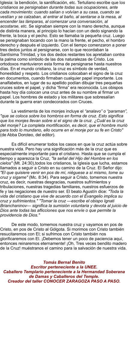 Iglesia: la bendición, la santificación, etc. Tertuliano escribe que los cristianos se persignaban durante todas sus ocupaciones, ante cada movimiento: cuando salían o volvían a su casa, cuando se vestían y se calzaban, al entrar al baño, al sentarse a la mesa, al encender las lámparas, al comenzar una conversación, al acostarse, etc. Se signaban siempre con la mano derecha, aunque de distinta manera, al principio lo hacían con un dedo signando la frente, la boca y el pecho. Esto se llamaba la pequeña cruz. Luego se persignaban tocando con la mano la frente, el pecho, el hombro derecho y después el izquierdo. Con el tiempo comenzaron a poner tres dedos juntos al persignarse, con lo que recordaban la Santísima Trinidad, y los dos dedos restantes los apretaban contra la palma como símbolo de las dos naturalezas de Cristo. Los ortodoxos mantuvieron esta forma de persignarse hasta nuestros días. En el mundo cristiano, la cruz es símbolo de verdad, honestidad y respeto. Los cristianos colocaban el signo de la cruz en documentos, cuando firmaban cualquier papel importante. Los analfabetos, en lugar de su apellido podían dibujar tres pequeñas cruces sobre el papel, y dicha “firma” era reconocida. Los obispos hasta hoy día colocan una cruz antes de su nombre al firmar un papel. Los hombres de estado y los militares que sobresalían durante la guerra eran condecorados con Cruces.  La vestimenta de los monjes incluye el “analavo” o “paraman”, "que se coloca sobre los hombros en forma de cruz. Esto significa que los monjes llevan sobre si el signo de la cruz. ¿Cuál es la cruz del monje? La completa mortificación, es decir, que el hombre murió para todo lo mundano, ello ocurre en el monje por su fe en Cristo" (de Abba Doroteo, del editor).  Es difícil enumerar todos los casos en que la cruz actúa sobre nuestra vida. Pero hay una significación más de la cruz que es especialmente importante para el cristiano. Hasta que se cumpla el tiempo y aparezca la Cruz, "la señal del Hijo del Hombre en los cielos" (Mt. 24:30),todos los cristianos, la Iglesia que lucha, estamos llamados a seguir a Cristo en su camino de la Cruz. El Señor dijo: "El que quisiere venir en pos de mí, niéguese a sí mismo, tome su cruz y sígame" (Mc. 8:34). Para seguir a Cristo, tomemos nuestra cruz, es decir, nuestras desgracias, nuestros sufrimientos y tribulaciones, nuestras tragedias familiares, nuestros esfuerzos de fe y las negaciones de nuestro ser. El beato Agustín dice: "Toda la vida del cristiano que vive de acuerdo con el Evangelio implica su cruz y sufrimientos." "Tomar la cruz —escribe el obispo Ignati Brianchaninov— significa la sumisión voluntaria y devota al juicio de Dios ante todas las aflicciones que nos envíe o que permite la providencia de Dios."  De este modo, tomemos nuestra cruz y vayamos en pos de Cristo, en pos de Cristo al Gólgota. Si morimos con Cristo también resucitaremos con El; si sufrimos con Cristo también nos glorificaremos con El. ¡Debemos tener un poco de paciencia aquí, entonces reinaremos eternamente! ¡Oh, Tres veces bendito madero de la Cruz! muéstranos el camino para la salvación de nuestra vida.    Tomás Bernal Benito Escritor perteneciente a la UNEE. Caballero Templario perteneciente a la Hermandad Soberana de Damas y Caballeros del Temple. Creador del taller CONOCER ZARAGOZA PASO A PASO.