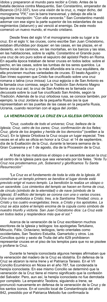 ídolos y prepararon al mundo para recibir a Cristo. Antes de la batalla decisiva contra Masquentio, San Constantino, emperador de Bizancio (312-337), tuvo una visión de la cruz, o, mejor dicho, del monograma "PX," con la barra transversal, y debajo de ella la siguiente inscripción: "Con ella vencerás." San Constantino mandó adornar con ese signo la parte superior de los estandartes de sus regimientos (labarum) y así venció al enemigo. De este modo comenzó un nuevo mundo, el mundo cristiano.  Desde fines del siglo VI el monograma cede su lugar a la cruz. En el siglo V, las cruces, como escribe San Juan Crisóstomo, estaban difundidas por doquier: en las casas, en las plazas, en el desierto, en los caminos, en las montañas, en los barcos y las islas, en las habitaciones, sobre la vajilla. Constantino el Grande puso una cruz de oro puro sobre el sepulcro del apóstol Pedro en Roma. En aquella época trataban de tener cruces en todos lados: sobre el pecho, en las casas, sobre las tumbas de los seres queridos. La forma inicial de la cruz y la más difundida era la cruz equilátera, de ella provienen muchas variedades de cruces. El beato Agustín y San Irineo suponen que Cristo fue crucificado sobre una cruz romana o latina (crux imissa). La cruz egipcia o de San Antonio es la llamada crux comissa, según la Tradición San Antonio Magno tenía una cruz así; la cruz de San Andrés es la llamada crux decussata sobre la cual fue crucificado San Andrés, según la Tradición. Además de la cruz ortodoxa rusa, se conoce también, por ejemplo, la cruz Jordana de la pequeña Rusia (es la que representaban en las puertas de las casas en la pequeña Rusia, Ucrania, cuando recorrían con el agua del Jordán.  LA VENERACION DE LA CRUZ EN LA IGLESIA ORTODOXA  "Cruz, custodia de todo el universo; Cruz, belleza de la Iglesia; Cruz, cetro de los zares; Cruz, confirmación de los fieles; Cruz, gloria de los ángeles y herida de los demonios" (svetilen a la Cruz). En la Iglesia Ortodoxa la Cruz ocupa un lugar especial. Tres veces en el año se oficia en honor a la Cruz: el 14 de septiembre, día de la Exaltación de la Cruz, durante la tercera semana de la Gran Cuaresma y el 1 de agosto, día de la Procesión de la Cruz.  Al final de los matutinos el obispo o el sacerdote sacan la cruz al centro de la Iglesia para que sea venerada por los fieles. "Ante Tu Cruz nos prosternamos ¡oh, Soberano! y glorificamos Tu Santa Resurrección”  "La Cruz es el fundamento de toda la vida de la Iglesia. Al construirse un templo primero se bendice el lugar donde está previsto erigir el nuevo templo. La bendición la realiza un obispo o un sacerdote. Los cimientos del templo se hacen en forma de cruz, de círculo (símbolo de la eternidad) o de nave (símbolo de la Iglesia). El edificio del templo se corona con una o varias cruces. Una cruz simboliza a Cristo; tres, a la Santísima Trinidad; cinco, a Cristo y los cuatro evangelistas; trece, a Cristo y los apóstoles. La cruz se alza sobre el templo encima de la cúpula como símbolo de nuestro triunfo y victoria. San Juan Crisóstomo dice: La Cruz está en todos lados y resplandece más que el sol."  Acerca de la veneración de la Cruz escribieron muchos escritores de la Iglesia y teólogos: los apologetas Tertuliano, Minucio, Félix, Octaviano; teólogos, tanto orientales como occidentales, San Teodoro Estudita, Gamartolio y otros. Los Concilios quinto y sexto de Trulla del año 629 prohibieron representar cruces en el piso de los templos para que no se pisotee y profane la Cruz.  Durante la herejía iconoclasta algunos herejes afirmaban que la veneración del madero de la Cruz es idolatría. En defensa de la Cruz se alzaron la reina Irene y el Patriarca Tarasio. En el VII Concilio Ecuménico en Nicea en el año 787, fue condenada la herejía iconoclasta. En ese mismo Concilio se determinó que la veneración de la Cruz tiene el mismo significado que la confesión del Salvador. Pero, aun así, la herejía iconoclasta no fue derrotada por completo. La emperatriz Teodora, siguiendo a Irene, se pronunció nuevamente en defensa de la veneración de la Cruz y de los santos iconos. En el concilio local de Constantinopla del año 842, presidido por el Patriarca Metodio fue confirmada la