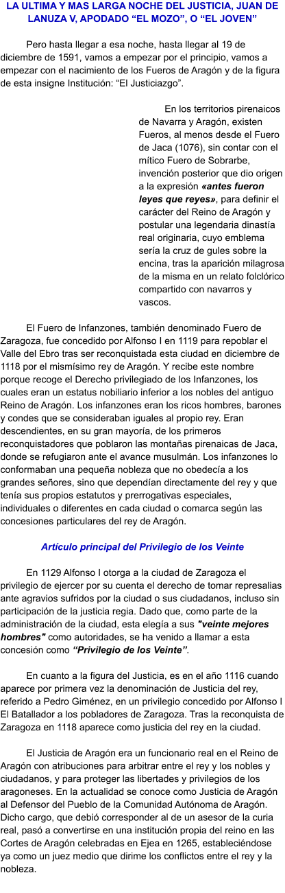 LA ULTIMA Y MAS LARGA NOCHE DEL JUSTICIA, JUAN DE LANUZA V, APODADO “EL MOZO”, O “EL JOVEN”  Pero hasta llegar a esa noche, hasta llegar al 19 de diciembre de 1591, vamos a empezar por el principio, vamos a empezar con el nacimiento de los Fueros de Aragón y de la figura de esta insigne Institución: “El Justiciazgo”.   En los territorios pirenaicos de Navarra y Aragón, existen Fueros, al menos desde el Fuero de Jaca (1076), sin contar con el mítico Fuero de Sobrarbe, invención posterior que dio origen a la expresión «antes fueron leyes que reyes», para definir el carácter del Reino de Aragón y postular una legendaria dinastía real originaria, cuyo emblema sería la cruz de gules sobre la encina, tras la aparición milagrosa de la misma en un relato folclórico compartido con navarros y vascos.   El Fuero de Infanzones, también denominado Fuero de Zaragoza, fue concedido por Alfonso I en 1119 para repoblar el Valle del Ebro tras ser reconquistada esta ciudad en diciembre de 1118 por el mismísimo rey de Aragón. Y recibe este nombre porque recoge el Derecho privilegiado de los Infanzones, los cuales eran un estatus nobiliario inferior a los nobles del antiguo Reino de Aragón. Los infanzones eran los ricos hombres, barones y condes que se consideraban iguales al propio rey. Eran descendientes, en su gran mayoría, de los primeros reconquistadores que poblaron las montañas pirenaicas de Jaca, donde se refugiaron ante el avance musulmán. Los infanzones lo conformaban una pequeña nobleza que no obedecía a los grandes señores, sino que dependían directamente del rey y que tenía sus propios estatutos y prerrogativas especiales, individuales o diferentes en cada ciudad o comarca según las concesiones particulares del rey de Aragón.  Artículo principal del Privilegio de los Veinte  En 1129 Alfonso I otorga a la ciudad de Zaragoza el privilegio de ejercer por su cuenta el derecho de tomar represalias ante agravios sufridos por la ciudad o sus ciudadanos, incluso sin participación de la justicia regia. Dado que, como parte de la administración de la ciudad, esta elegía a sus "veinte mejores hombres" como autoridades, se ha venido a llamar a esta concesión como “Privilegio de los Veinte”.   En cuanto a la figura del Justicia, es en el año 1116 cuando aparece por primera vez la denominación de Justicia del rey, referido a Pedro Giménez, en un privilegio concedido por Alfonso I El Batallador a los pobladores de Zaragoza. Tras la reconquista de Zaragoza en 1118 aparece como justicia del rey en la ciudad.  El Justicia de Aragón era un funcionario real en el Reino de Aragón con atribuciones para arbitrar entre el rey y los nobles y ciudadanos, y para proteger las libertades y privilegios de los aragoneses. En la actualidad se conoce como Justicia de Aragón al Defensor del Pueblo de la Comunidad Autónoma de Aragón. Dicho cargo, que debió corresponder al de un asesor de la curia real, pasó a convertirse en una institución propia del reino en las Cortes de Aragón celebradas en Ejea en 1265, estableciéndose ya como un juez medio que dirime los conflictos entre el rey y la nobleza.