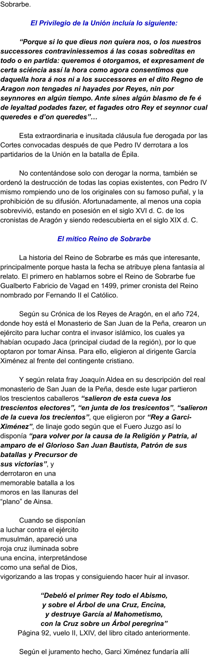 Sobrarbe.   El Privilegio de la Unión incluía lo siguiente:  “Porque si lo que dieus non quiera nos, o los nuestros successores contraviniessemos á las cosas sobreditas en todo o en partida: queremos é otorgamos, et expresament de certa sciéncia assí la hora como agora consentimos que daquella hora á nos ni a los successores en el dito Regno de Aragon non tengades ni hayades por Reyes, nin por seynnores en algún tiempo. Ante sines algún blasmo de fe é de leyaltad podades fazer, et fagades otro Rey et seynnor cual queredes e d’on queredes”…  Esta extraordinaria e inusitada cláusula fue derogada por las Cortes convocadas después de que Pedro IV derrotara a los partidarios de la Unión en la batalla de Épila.  No contentándose solo con derogar la norma, también se ordenó la destrucción de todas las copias existentes, con Pedro IV mismo rompiendo uno de los originales con su famoso puñal, y la prohibición de su difusión. Afortunadamente, al menos una copia sobrevivió, estando en posesión en el siglo XVI d. C. de los cronistas de Aragón y siendo redescubierta en el siglo XIX d. C.  El mítico Reino de Sobrarbe  La historia del Reino de Sobrarbe es más que interesante, principalmente porque hasta la fecha se atribuye plena fantasía al relato. El primero en hablarnos sobre el Reino de Sobrarbe fue Gualberto Fabricio de Vagad en 1499, primer cronista del Reino nombrado por Fernando II el Católico.  Según su Crónica de los Reyes de Aragón, en el año 724, donde hoy está el Monasterio de San Juan de la Peña, crearon un ejército para luchar contra el invasor islámico, los cuales ya habían ocupado Jaca (principal ciudad de la región), por lo que optaron por tomar Ainsa. Para ello, eligieron al dirigente García Ximénez al frente del contingente cristiano.   Y según relata fray Joaquín Aldea en su descripción del real monasterio de San Juan de la Peña, desde este lugar partieron los trescientos caballeros “salieron de esta cueva los trescientos electores”, “en junta de los tresicentos”, “salieron de la cueva los trecientos”, que eligieron por “Rey a Garci-Ximénez”, de linaje godo según que el Fuero Juzgo así lo disponía “para volver por la causa de la Religión y Patria, al amparo de el Glorioso San Juan Bautista, Patrón de sus batallas y Precursor de sus victorias”, y derrotaron en una memorable batalla a los moros en las llanuras del “plano” de Ainsa.   Cuando se disponían a luchar contra el ejército musulmán, apareció una roja cruz iluminada sobre una encina, interpretándose como una señal de Dios, vigorizando a las tropas y consiguiendo hacer huir al invasor.   “Debeló el primer Rey todo el Abismo, y sobre el Árbol de una Cruz, Encina, y destruye García al Mahometismo, con la Cruz sobre un Árbol peregrina” Página 92, vuelo II, LXIV, del libro citado anteriormente.  Según el juramento hecho, Garci Ximénez fundaría allí