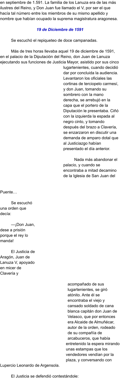 en septiembre de 1.591. La familia de los Lanuza era de las más ilustres del Reino, y Don Juan fue llamado el V, por ser el que hacía tal número entre los miembros de su mismo apellido y nombre que habían ocupado la suprema magistratura aragonesa.   19 de Diciembre de 1591  Se escuchó el repiqueteo de doce campanadas.   Más de tres horas llevaba aquel 19 de diciembre de 1591, en el palacio de la Diputación del Reino, don Juan de Lanuza ejecutando sus funciones de Justicia Mayor, asistido por sus cinco lugartenientes, cuando decidió dar por concluida la audiencia. Levantaron los oficiales las cortinas de terciopelo carmesí, y don Juan, tomando su sombrero con la mano derecha, se arrebujó en la capa que el portero de la Diputación le presentaba. Ciñó con la izquierda la espada al negro cinto, y tomando después del brazo a Clavería, se enzarzaron en discutir una demanda de amparo dotal que al Justiciazgo habían presentado el día anterior.  Nada más abandonar el palacio, y cuando se encontraba a mitad decamino de la Iglesia de San Juan del Puente…  Se escuchó una orden que decía:  —¡Don Juan, dese a prisión porque el rey lo manda!  El Justicia de Aragón, Juan de Lanuza V, apoyado en micer de Clavería y acompañado de sus lugartenientes, se giró atónito. Ante él se encontraba el viejo y cansado soldado de cana blanca capitán don Juan de Velasco, que por entonces era Alcaide de Almuñécar, autor de la orden, rodeado de su compañía de arcabuceros, que había entretenido la espera mirando unas estampas que los vendedores vendían por la plaza, y conversando con Lupercio Leonardo de Argensola.  El Justicia se defendió contestándole: