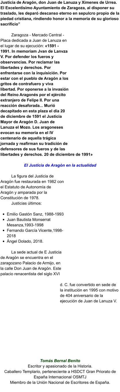 Justicia de Aragón, don Juan de Lanuza y Ximenes de Urrea. El Excelentísimo Ayuntamiento de Zaragoza, al disponer su traslado, les deparó descanso eterno en sepulcro propio de la piedad cristiana, rindiendo honor a la memoria de su glorioso sacrificio”  Zaragoza - Mercado Central - Placa dedicada a Juan de Lanuza en el lugar de su ejecución: «1591 - 1991. In memoriam Jvan de Lanvza V. Por defender los fueros y observancias. Por reclamar las libertades y derechos. Por enfrentarse con la inquisición. Por estar con el pueblo de Aragón a los gritos de contrafuero y viva libertad. Por oponerse a la invasión del Reino Aragonés por el ejército extranjero de Felipe II. Por una reacción desaforada... Murió decapitado en esta plaza el día 20 de diciembre de 1591 el Justicia Mayor de Aragón D. Juan de Lanuza el Mozo. Los aragoneses evocan su memoria en el IV centenario de aquella trágica jornada y reafirman su tradición de defensores de sus fueros y de las libertades y derechos. 20 de diciembre de 1991»  El Justicia de Aragón en la actualidad  La figura del Justicia de Aragón fue restaurada en 1982 con el Estatuto de Autonomía de Aragón y amparada por la Constitución de 1978.  Justicias últimos:  •	Emilio Gastón Sanz, 1988-1993 •	Juan Bautista Monserrat Mesanza,1993-1998	 •	Fernando García Vicente,1998-2018	 •	Ángel Dolado, 2018.  La sede actual de E Justicia de Aragón se encuentra en el zaragozano Palacio de Armijo, en la calle Don Juan de Aragón. Este palacio renacentista del siglo XVI d. C. fue convertido en sede de la institución en 1995 con motivo de 404 aniversario de la ejecución de Juan de Lanuza V.           Tomás Bernal Benito Escritor y apasionado de la Historia. Caballero Templario, perteneciente a HSDCT Gran Priorato de España Internacional OSMTJ Miembro de la Unión Nacional de Escritores de España.