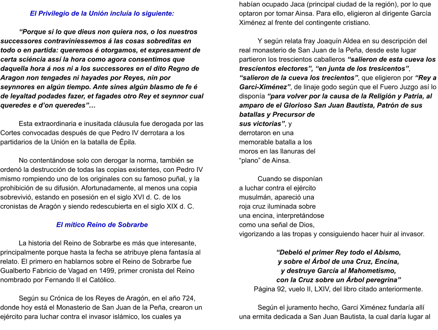 El Privilegio de la Unión incluía lo siguiente:  “Porque si lo que dieus non quiera nos, o los nuestros successores contraviniessemos á las cosas sobreditas en todo o en partida: queremos é otorgamos, et expresament de certa sciéncia assí la hora como agora consentimos que daquella hora á nos ni a los successores en el dito Regno de Aragon non tengades ni hayades por Reyes, nin por seynnores en algún tiempo. Ante sines algún blasmo de fe é de leyaltad podades fazer, et fagades otro Rey et seynnor cual queredes e d’on queredes”…  Esta extraordinaria e inusitada cláusula fue derogada por las Cortes convocadas después de que Pedro IV derrotara a los partidarios de la Unión en la batalla de Épila.  No contentándose solo con derogar la norma, también se ordenó la destrucción de todas las copias existentes, con Pedro IV mismo rompiendo uno de los originales con su famoso puñal, y la prohibición de su difusión. Afortunadamente, al menos una copia sobrevivió, estando en posesión en el siglo XVI d. C. de los cronistas de Aragón y siendo redescubierta en el siglo XIX d. C.  El mítico Reino de Sobrarbe  La historia del Reino de Sobrarbe es más que interesante, principalmente porque hasta la fecha se atribuye plena fantasía al relato. El primero en hablarnos sobre el Reino de Sobrarbe fue Gualberto Fabricio de Vagad en 1499, primer cronista del Reino nombrado por Fernando II el Católico.  Según su Crónica de los Reyes de Aragón, en el año 724, donde hoy está el Monasterio de San Juan de la Peña, crearon un ejército para luchar contra el invasor islámico, los cuales ya habían ocupado Jaca (principal ciudad de la región), por lo que optaron por tomar Ainsa. Para ello, eligieron al dirigente García Ximénez al frente del contingente cristiano.   Y según relata fray Joaquín Aldea en su descripción del real monasterio de San Juan de la Peña, desde este lugar partieron los trescientos caballeros “salieron de esta cueva los trescientos electores”, “en junta de los tresicentos”, “salieron de la cueva los trecientos”, que eligieron por “Rey a Garci-Ximénez”, de linaje godo según que el Fuero Juzgo así lo disponía “para volver por la causa de la Religión y Patria, al amparo de el Glorioso San Juan Bautista, Patrón de sus batallas y Precursor de sus victorias”, y derrotaron en una memorable batalla a los moros en las llanuras del “plano” de Ainsa.   Cuando se disponían a luchar contra el ejército musulmán, apareció una roja cruz iluminada sobre una encina, interpretándose como una señal de Dios, vigorizando a las tropas y consiguiendo hacer huir al invasor.   “Debeló el primer Rey todo el Abismo, y sobre el Árbol de una Cruz, Encina, y destruye García al Mahometismo, con la Cruz sobre un Árbol peregrina” Página 92, vuelo II, LXIV, del libro citado anteriormente.  Según el juramento hecho, Garci Ximénez fundaría allí una ermita dedicada a San Juan Bautista, la cual daría lugar al