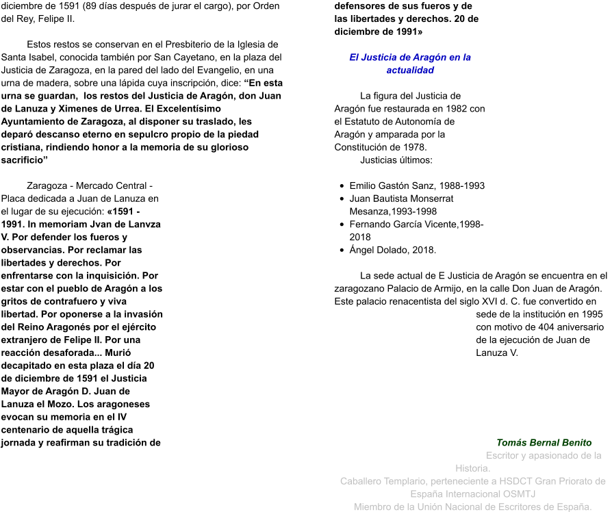 diciembre de 1591 (89 días después de jurar el cargo), por Orden del Rey, Felipe II.   Estos restos se conservan en el Presbiterio de la Iglesia de Santa Isabel, conocida también por San Cayetano, en la plaza del Justicia de Zaragoza, en la pared del lado del Evangelio, en una urna de madera, sobre una lápida cuya inscripción, dice: “En esta urna se guardan,  los restos del Justicia de Aragón, don Juan de Lanuza y Ximenes de Urrea. El Excelentísimo Ayuntamiento de Zaragoza, al disponer su traslado, les deparó descanso eterno en sepulcro propio de la piedad cristiana, rindiendo honor a la memoria de su glorioso sacrificio”  Zaragoza - Mercado Central - Placa dedicada a Juan de Lanuza en el lugar de su ejecución: «1591 - 1991. In memoriam Jvan de Lanvza V. Por defender los fueros y observancias. Por reclamar las libertades y derechos. Por enfrentarse con la inquisición. Por estar con el pueblo de Aragón a los gritos de contrafuero y viva libertad. Por oponerse a la invasión del Reino Aragonés por el ejército extranjero de Felipe II. Por una reacción desaforada... Murió decapitado en esta plaza el día 20 de diciembre de 1591 el Justicia Mayor de Aragón D. Juan de Lanuza el Mozo. Los aragoneses evocan su memoria en el IV centenario de aquella trágica jornada y reafirman su tradición de defensores de sus fueros y de las libertades y derechos. 20 de diciembre de 1991»  El Justicia de Aragón en la actualidad  La figura del Justicia de Aragón fue restaurada en 1982 con el Estatuto de Autonomía de Aragón y amparada por la Constitución de 1978.  Justicias últimos:  •	Emilio Gastón Sanz, 1988-1993 •	Juan Bautista Monserrat Mesanza,1993-1998	 •	Fernando García Vicente,1998-2018	 •	Ángel Dolado, 2018.  La sede actual de E Justicia de Aragón se encuentra en el zaragozano Palacio de Armijo, en la calle Don Juan de Aragón. Este palacio renacentista del siglo XVI d. C. fue convertido en sede de la institución en 1995 con motivo de 404 aniversario de la ejecución de Juan de Lanuza V.       Tomás Bernal Benito Escritor y apasionado de la Historia. Caballero Templario, perteneciente a HSDCT Gran Priorato de España Internacional OSMTJ Miembro de la Unión Nacional de Escritores de España.