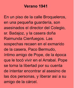 Verano 1941  En un piso de la calle Broqueleros, en una pequeña guardería, son asesinados el director del Colegio, sr. Badajoz, y la casera doña Raimunda Cienfuegos. Las sospechas recaen en el exmarido de la casera, Paco Bermudo, íntimo amigo de Pope, de la época que le tocó vivir en el Arrabal. Pope se toma la libertad por su cuenta de intentar encontrar al asesino de las dos personas, y liberar así a su amigo de la cárcel.