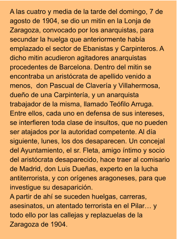 A las cuatro y media de la tarde del domingo, 7 de agosto de 1904, se dio un mitin en la Lonja de Zaragoza, convocado por los anarquistas, para secundar la huelga que anteriormente había emplazado el sector de Ebanistas y Carpinteros. A dicho mitin acudieron agitadores anarquistas procedentes de Barcelona. Dentro del mitin se encontraba un aristócrata de apellido venido a menos,  don Pascual de Clavería y Villahermosa, dueño de una Carpintería, y un anarquista trabajador de la misma, llamado Teófilo Arruga. Entre ellos, cada uno en defensa de sus intereses, se interfieren toda clase de insultos, que no pueden ser atajados por la autoridad competente. Al día siguiente, lunes, los dos desaparecen. Un concejal del Ayuntamiento, el sr. Fleta, amigo íntimo y socio del aristócrata desaparecido, hace traer al comisario de Madrid, don Luis Dueñas, experto en la lucha antiterrorista, y con orígenes aragoneses, para que investigue su desaparición.  A partir de ahí se suceden huelgas, carreras, asesinatos, un atentado terrorista en el Pilar… y todo ello por las callejas y replazuelas de la Zaragoza de 1904.