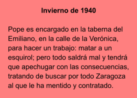 Invierno de 1940  Pope es encargado en la taberna del Emiliano, en la calle de la Verónica, para hacer un trabajo: matar a un esquirol; pero todo saldrá mal y tendrá que apechugar con las consecuencias, tratando de buscar por todo Zaragoza al que le ha mentido y contratado.