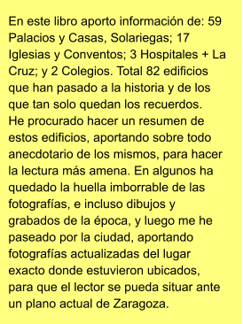 En este libro aporto información de: 59 Palacios y Casas, Solariegas; 17 Iglesias y Conventos; 3 Hospitales + La Cruz; y 2 Colegios. Total 82 edificios que han pasado a la historia y de los que tan solo quedan los recuerdos. He procurado hacer un resumen de estos edificios, aportando sobre todo anecdotario de los mismos, para hacer la lectura más amena. En algunos ha quedado la huella imborrable de las fotografías, e incluso dibujos y grabados de la época, y luego me he paseado por la ciudad, aportando fotografías actualizadas del lugar exacto donde estuvieron ubicados, para que el lector se pueda situar ante un plano actual de Zaragoza.