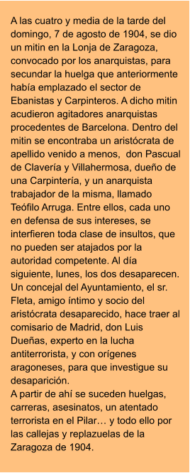 A las cuatro y media de la tarde del domingo, 7 de agosto de 1904, se dio un mitin en la Lonja de Zaragoza, convocado por los anarquistas, para secundar la huelga que anteriormente había emplazado el sector de Ebanistas y Carpinteros. A dicho mitin acudieron agitadores anarquistas procedentes de Barcelona. Dentro del mitin se encontraba un aristócrata de apellido venido a menos,  don Pascual de Clavería y Villahermosa, dueño de una Carpintería, y un anarquista trabajador de la misma, llamado Teófilo Arruga. Entre ellos, cada uno en defensa de sus intereses, se interfieren toda clase de insultos, que no pueden ser atajados por la autoridad competente. Al día siguiente, lunes, los dos desaparecen. Un concejal del Ayuntamiento, el sr. Fleta, amigo íntimo y socio del aristócrata desaparecido, hace traer al comisario de Madrid, don Luis Dueñas, experto en la lucha antiterrorista, y con orígenes aragoneses, para que investigue su desaparición.  A partir de ahí se suceden huelgas, carreras, asesinatos, un atentado terrorista en el Pilar… y todo ello por las callejas y replazuelas de la Zaragoza de 1904.