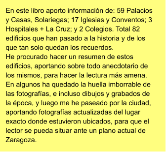 En este libro aporto información de: 59 Palacios y Casas, Solariegas; 17 Iglesias y Conventos; 3 Hospitales + La Cruz; y 2 Colegios. Total 82 edificios que han pasado a la historia y de los que tan solo quedan los recuerdos. He procurado hacer un resumen de estos edificios, aportando sobre todo anecdotario de los mismos, para hacer la lectura más amena. En algunos ha quedado la huella imborrable de las fotografías, e incluso dibujos y grabados de la época, y luego me he paseado por la ciudad, aportando fotografías actualizadas del lugar exacto donde estuvieron ubicados, para que el lector se pueda situar ante un plano actual de Zaragoza.
